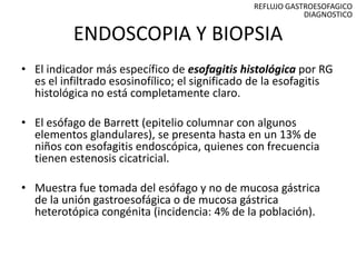 REFLUJO GASTROESOFAGICO
                                                            DIAGNOSTICO

          ENDOSCOPIA Y BIOPSIA
• El indicador más específico de esofagitis histológica por RG
  es el infiltrado esosinofílico; el significado de la esofagitis
  histológica no está completamente claro.

• El esófago de Barrett (epitelio columnar con algunos
  elementos glandulares), se presenta hasta en un 13% de
  niños con esofagitis endoscópica, quienes con frecuencia
  tienen estenosis cicatricial.

• Muestra fue tomada del esófago y no de mucosa gástrica
  de la unión gastroesofágica o de mucosa gástrica
  heterotópica congénita (incidencia: 4% de la población).
 