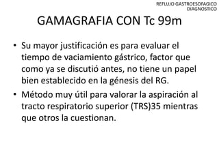 REFLUJO GASTROESOFAGICO
                                                DIAGNOSTICO

      GAMAGRAFIA CON Tc 99m
• Su mayor justificación es para evaluar el
  tiempo de vaciamiento gástrico, factor que
  como ya se discutió antes, no tiene un papel
  bien establecido en la génesis del RG.
• Método muy útil para valorar la aspiración al
  tracto respiratorio superior (TRS)35 mientras
  que otros la cuestionan.
 