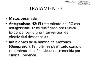 REFLUJO GASTROESOFAGICO
                                              DIAGNOSTICO

             TRATAMIENTO
• Metoclopramida
• Antagonistas H2: El tratamiento del RG con
  antagonistas H2 es clasificado por Clinical
  Evidence, como una intervención de
  efectividad desconocida.
• Inhibidores de la bomba de protones
  (Omeprazol): También es clasificado como un
  tratamiento de efectividad desconocida por
  Clinical Evidence.
 