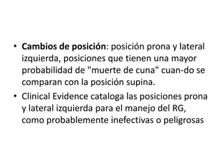 • Cambios de posición: posición prona y lateral
  izquierda, posiciones que tienen una mayor
  probabilidad de "muerte de cuna" cuan-do se
  comparan con la posición supina.
• Clinical Evidence cataloga las posiciones prona
  y lateral izquierda para el manejo del RG,
  como probablemente inefectivas o peligrosas
 