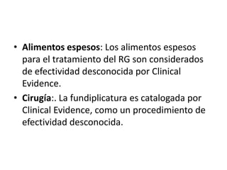 • Alimentos espesos: Los alimentos espesos
  para el tratamiento del RG son considerados
  de efectividad desconocida por Clinical
  Evidence.
• Cirugía:. La fundiplicatura es catalogada por
  Clinical Evidence, como un procedimiento de
  efectividad desconocida.
 