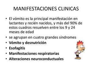 MANIFESTACIONES CLINICAS
• El vómito es la principal manifestación en
  lactantes y recién nacidos, y más del 90% de
  estos cuadros resuelven entre los 9 y 24
  meses de edad
• se agrupan en cuatro grandes síndromes
• Vómito y desnutrición
• Esofagitis
• Manifestaciones respiratorias
• Alteraciones neuroconductuales
 