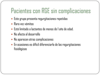 Pacientes con RGE sin complicaciones
 Este grupo presenta regurgitaciones repetidas
 Rara vez vómitos
 Está limitado a lactantes de menos de 1 año de edad.
 No afecta al desarrollo
 No aparecen otras complicaciones
 En ocasiones es difícil diferenciarlo de las regurgitaciones
fisiológicas
 