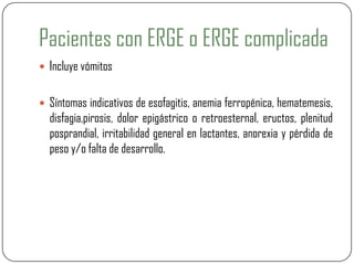 Pacientes con ERGE o ERGE complicada
 Incluye vómitos
 Síntomas indicativos de esofagitis, anemia ferropénica, hematemesis,
disfagia,pirosis, dolor epigástrico o retroesternal, eructos, plenitud
posprandial, irritabilidad general en lactantes, anorexia y pérdida de
peso y/o falta de desarrollo.
 
