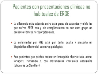 Pacientes con presentaciones clínicas no
habituales de ERGE
 La diferencia más evidente entre este grupo de pacientes y el de los
que sufren ERGE con y sin complicaciones es que este grupo no
presenta vómitos ni regurgitaciones.
 La enfermedad por RGE está, por tanto, oculta y presenta un
diagnóstico diferencial con otras patologías.
 Son pacientes que pueden presentar: bronquitis obstructivas, asma,
laringitis, rumiación o con movimientos cervicales anormales
(síndrome de Sandifer).
 