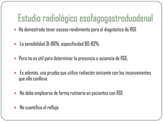 Estudio radiológico esofagogastroduodenal
 Ha demostrado tener escaso rendimiento para el diagnóstico de RGE
 La sensibilidad 31-86%, especificidad 80-82%
 Pero no es útil para determinar la presencia o ausencia de RGE.
 Es además, una prueba que utiliza radiación ionizante con los inconvenientes
que ello conlleva.
 No debe emplearse de forma rutinaria en pacientes con RGE
 No cuantifica el reflujo
 