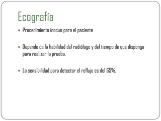 Ecografía
 Procedimiento inocuo para el paciente
 Depende de la habilidad del radiólogo y del tiempo de que disponga
para realizar la prueba.
 La sensibilidad para detectar el reflujo es del 65%.
 