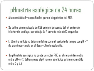 pHmetría esofágica de 24 horas
 Alta sensibilidad y especificidad para el diagnóstico del RGE.
 Se define como episodio de RGE como el descenso del pH en tercio
inferior del esófago, por debajo de 4 durante más de 15 segundos
 El término reflujo no ácido se define como el periodo de tiempo con pH > 7
de gran importancia en el desarrollo de esofagitis.
 La pHmetría esofágica no puede detectar RGE en el rango intermedio
entre pH 4 y 7, debido a que el pH normal esofágico está comprendido
entre 5 y 6,8
 