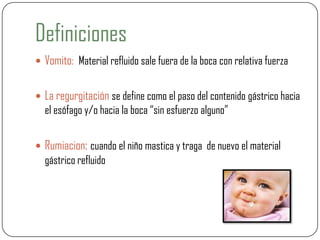 Definiciones
 Vomito: Material refluido sale fuera de la boca con relativa fuerza
 La regurgitación se define como el paso del contenido gástrico hacia
el esófago y/o hacia la boca “sin esfuerzo alguno”
 Rumiacion: cuando el niño mastica y traga de nuevo el material
gástrico refluido
 
