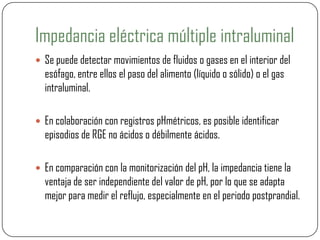 Impedancia eléctrica múltiple intraluminal
 Se puede detectar movimientos de fluidos o gases en el interior del
esófago, entre ellos el paso del alimento (líquido o sólido) o el gas
intraluminal.
 En colaboración con registros pHmétricos, es posible identificar
episodios de RGE no ácidos o débilmente ácidos.
 En comparación con la monitorización del pH, la impedancia tiene la
ventaja de ser independiente del valor de pH, por lo que se adapta
mejor para medir el reflujo, especialmente en el periodo postprandial.
 