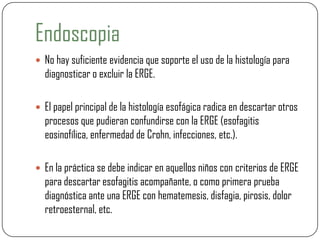 Endoscopia
 No hay suficiente evidencia que soporte el uso de la histología para
diagnosticar o excluir la ERGE.
 El papel principal de la histología esofágica radica en descartar otros
procesos que pudieran confundirse con la ERGE (esofagitis
eosinofílica, enfermedad de Crohn, infecciones, etc.).
 En la práctica se debe indicar en aquellos niños con criterios de ERGE
para descartar esofagitis acompañante, o como primera prueba
diagnóstica ante una ERGE con hematemesis, disfagia, pirosis, dolor
retroesternal, etc.
 