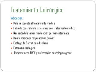 Tratamiento Quirúrgico
Indicación:
 Mala respuesta al tratamiento medico
 Falta de control de los síntomas con tratamiento médico
 Necesidad de tomar medicación permanentemente
 Manifestaciones respiratorias graves
 Esófago de Barret con displasia
 Estenosis esofágica
 Pacientes con ERGE y enfermedad neurológica grave
 