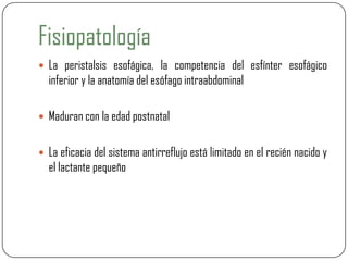 Fisiopatología
 La peristalsis esofágica, la competencia del esfínter esofágico
inferior y la anatomía del esófago intraabdominal
 Maduran con la edad postnatal
 La eficacia del sistema antirreflujo está limitado en el recién nacido y
el lactante pequeño
 