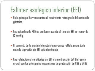 Esfínter esofágico inferior (EEI)
 Es la principal barrera contra el movimiento retrógrado del contenido
gástrico
 Los episodios de RGE se producen cuando el tono del EEI es menor de
12 mmHg
 El aumento de la presión intragástrica provoca reflujo, sobre todo
cuando la presión del EEI está disminuída
 Las relajaciones transitorias del EEI y la contracción del diafragma
crural son los principales mecanismos de producción de RGE y ERGE
 