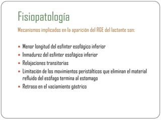 Fisiopatología
Mecanismos implicados en la aparición del RGE del lactante son:
 Menor longitud del esfínter esofágico inferior
 Inmadurez del esfínter esofágico inferior
 Relajaciones transitorias
 Limitación de los movimientos peristálticos que eliminan el material
refluido del esófago termina al estomago
 Retraso en el vaciamiento gástrico
 