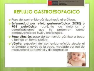REFLUJO GASTROESOFAGICO
 Paso del contenido gástrico hacia el esófago.
 Enfermedad por reflujo gastroesofágico (ERGE) o
RGE patológico: conjunto de síntomas o
complicaciones que se presentan como
consecuencia de RGE u orofaríngeo.
 Regurgitación: paso de contenido gástrico a boca
o faringe en forma pasiva.
 Vómito: expulsión del contenido refluido desde el
estómago a través de la boca, mediado por uso de
musculatura abdominal y diafragmática
Enfermería Quirúrgica Pediátrica y del
Adolescente
Sede Talca 2016
 