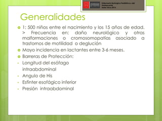 Generalidades
Enfermería Quirúrgica Pediátrica y del
Adolescente
Sede Talca 2016
 1: 500 niños entre el nacimiento y los 15 años de edad.
> Frecuencia en: daño neurológico y otras
malformaciones o cromosomopatías asociado a
trastornos de motilidad o deglución
 Mayo incidencia en lactantes entre 3-6 meses.
 Barreras de Protección:
• Longitud del esófago
intraabdominal
• Angulo de His
• Esfínter esofágico inferior
• Presión intraabdominal
 