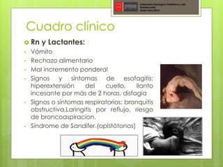 Cuadro clínico
 Rn y Lactantes:
• Vómito
• Rechazo alimentario
• Mal incremento ponderal
• Signos y síntomas de esofagitis:
hiperextensión del cuello, llanto
incesante por más de 2 horas, disfagia
• Signos o síntomas respiratorios: bronquitis
obstructiva,Laringitis por reflujo, riesgo
de broncoaspiracion.
• Síndrome de Sandifer.(opistótonos)
Enfermería Quirúrgica Pediátrica y del
Adolescente
Sede Talca 2016
 
