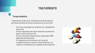 TRATAMIENTO
Terapia Medica
Tratamiento de elección: Inhibidores de la bomba de
protones durante al menos 8 semanas una vez al dia
- Si no hay respuesta se necesita una diagnóstica
adicional
- Si hay respuesta parcial se necesita aumentar la
dosis a dos veces por dia
- Si hay una buena respuesta se suspende el IBP
después de 8 semanas
- Si reaparecen los síntomas y en caso de
complicaciones se reduce a dosis efectiva o se
cambia a inhibidores de receptores de histamina
 