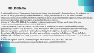 BIBLIOGRAFIA
The National Institute of Diabetes and Digestive and Kidney Diseases Health Information Center. (2014). Definición y
hechos del reflujo gastroesofágico y la enfermedad por reflujo gastroesofágico. 2020, de NIDDK Sitio web:
https://www.niddk.nih.gov/health-information/informacion-de-la-salud/enfermedades-digestivas/reflujo-gastrico-rge-
enfermedad-por-reflujo-gastroesofagico-erge-adultos/definicion-hechos
Michael M. Phillips, MD. (2020). Enfermedad por reflujo gastroesofágico. 2020, de Medlineplus Sitio web:
https://medlineplus.gov/spanish/ency/article/000265.htm
Grupo de trabajo de la guía de práctica clínica sobre ERGE. Manejo del paciente con enfermedad por reflujo
gastroesofágico (ERGE). Guía de Práctica Clínica. Actualización 2007. Asociación Española de Gastroenterología,
Sociedad Española de Medicina de Familia y Comunitaria y Centro Cochrane Iberoamericano; 2007.
Schwaitzberg SD. Manejo quirúrgico del reflujo gastroesofágico en adultos. En: Publicación TW, ed. UpToDate .
Waltham, MA: UpToDate. http://www.uptodate.com/contents/surgical-management-of-gastroesophageal-reflux-in-
adults
A. Arín1, M.R. Iglesias 2. (2003). Gastroesophageal reflux disease. 2020, de SCIELO Sitio web:
http://scielo.isciii.es/scielo.php?script=sci_arttext&pid=S1137-66272003000300008
 