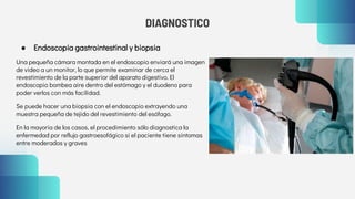DIAGNOSTICO
● Endoscopia gastrointestinal y biopsia
Una pequeña cámara montada en el endoscopio enviará una imagen
de video a un monitor, lo que permite examinar de cerca el
revestimiento de la parte superior del aparato digestivo. El
endoscopio bombea aire dentro del estómago y el duodeno para
poder verlos con más facilidad.
Se puede hacer una biopsia con el endoscopio extrayendo una
muestra pequeña de tejido del revestimiento del esófago.
En la mayoría de los casos, el procedimiento sólo diagnostica la
enfermedad por reflujo gastroesofágico si el paciente tiene síntomas
entre moderados y graves
 
