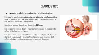 DIAGNOSTICO
● Monitoreo de la impedancia y el pH esofágico
Este es el procedimiento más preciso para detectar el reflujo gástrico.
Mide la cantidad de ácido en el esófago del paciente mientras hace
cosas rutinarias, como comer y dormir.
Monitoreo puesto durante las siguientes 24 horas.
Las caídas repentinas de ph < 4 son consistentes de un episodio de
reflujo ácido hacia el esofgaco
Este procedimiento es más útil para el médico si el paciente lleva un
diario de cuándo, qué y cuánto alimento come y los síntomas de la
enfermedad por reflujo gastroesofágico después de comer.
 