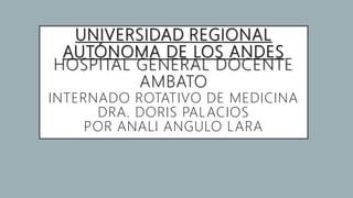 UNIVERSIDAD REGIONAL
AUTÓNOMA DE LOS ANDES
HOSPITAL GENERAL DOCENTE
AMBATO
INTERNADO ROTATIVO DE MEDICINA
DRA. DORIS PALACIOS
POR ANALI ANGULO LARA
 