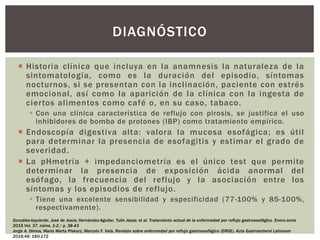  Historia clínica que incluya en la anamnesis la naturaleza de la
sintomatología, como es la duración del episodio, síntomas
nocturnos, si se presentan con la inclinación, paciente con estrés
emocional, así como la aparición de la clínica con la ingesta de
ciertos alimentos como café o, en su caso, tabaco.
 Con una clínica característica de reflujo con pirosis, se justifica el uso
inhibidores de bomba de protones (IBP) como tratamiento empírico.
 Endoscopía digestiva alta: valora la mucosa esofágica; es útil
para determinar la presencia de esofagitis y estimar el grado de
severidad.
 La pHmetría + impedanciometría es el único test que permite
determinar la presencia de exposición ácida anormal del
esófago, la frecuencia del reflujo y la asociación entre los
síntomas y los episodios de reflujo.
 Tiene una excelente sensibilidad y especificidad (77-100% y 85-100%,
respectivamente).
DIAGNÓSTICO
González-Izquierdo, José de Jesús; Hernández-Aguilar, Tulio Jesús; et al. Tratamiento actual de la enfermedad por reflujo gastroesofágico. Enero-Junio
2015 Vol. 37, núms. 1-2 / p. 38-43
Jorge A. Olmos, María Marta Piskorz, Marcelo F. Vela. Revisión sobre enfermedad por reflujo gastroesofágico (ERGE). Acta Gastroenterol Latinoam
2016;46: 160-172
 