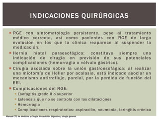  RGE con sintomatología persistente, pese al tratamiento
médico correcto, así como pacientes con RGE de larga
evolución en los que la clínica reaparece al suspender la
medicación.
 Hernia hiatal paraesofágica: constituye siempre una
indicación de cirugía en previsión de sus potenciales
complicaciones (hemorragia o vólvulo gástrico).
 Cirugía asociada sobre la unión gastroesofágica: al realizar
una miotomía de Heller por acalasia, está indicado asociar un
mecanismo antirreflujo, parcial, por la perdida de función del
EEI.
 Complicaciones del RGE:
 Esofagitis grado II o superior
 Estenosis que no se controla con las dilataciones
 Hemorragia
 Complicaciones respiratorias: aspiración, neumonía, laringitis crónica
INDICACIONES QUIRÚRGICAS
Manual CTO de Medicina y Cirugía. 8va edición. Digestivo y cirugía general.
 