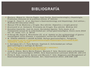  Montoro, Miguel A.; García Pagán, Juan Carlos. Gastroenterología y Hepatología.
Problemas comunes en la práctica clínica. 2ª Edición
 Longo D., Fauci A., et al. Harrison’s Gastroenterology and Hepatology. 2nd edition.;
McGraw-Hill Education 2013.
 Manual CTO de Medicina y Cirugía. 8va edición. Digestivo y cirugía general .
 Brunicardi et al. Schwartz. Principios de Cirugía. 9na edición. McGraw Hill
 González-Izquierdo, José de Jesús; Hernández-Aguilar, Tulio Jesús; et al.
Tratamiento actual de la enfermedad por reflujo gastroesofágico. Enero -Junio 2015
Vol. 37, núms. 1-2 / p. 38-43.
 El-Serag HB, Sweet S, Winchester CC, et al. Update on the epidemiology of gastro-
oesophageal reflux disease: a systematic review Gut 2014;63:871-880.
 M. TERESA ARROYO Y JAVIER ALCEDO. Reflujo gastroesofágico. Patogenia.
www.elsevier.es/es-revista-gastroenterologia-hepatologia-continuada-8-pdf-
70000275_S300_es.pdf
 V. Garrigues Gil y V. Pons Beltrán. Capítulo 2. Enfermedad por reflujo
gastroesofágico y esófago de Barrett.
http://www.studentconsult.es/bookportal/// seccion-i-
esofago/9788475927220/500/677.html
 Jorge A. Olmos, María Marta Piskorz, Marcelo F. Vela. Revisión sobre enfermedad
por reflujo gastroesofágico (ERGE). Acta Gastroenterol Latinoam 2016;46: 160-172
 Philip O. Katz, Lauren B. Gerson and Marcelo F. Vela. Diagnosis and Management of
Gastroesophageal Reflux Disease. Am J Gastroenterol 2013; 108:308–328
BIBLIOGRAFÍA
 