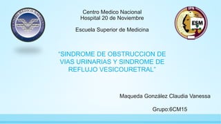 Centro Medico Nacional
Hospital 20 de Noviembre
Escuela Superior de Medicina
Maqueda González Claudia Vanessa
Grupo:6CM15
“SINDROME DE OBSTRUCCION DE
VIAS URINARIAS Y SINDROME DE
REFLUJO VESICOURETRAL”
 