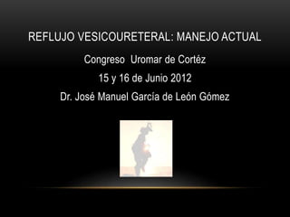 REFLUJO VESICOURETERAL: MANEJO ACTUAL
Congreso Uromar de Cortéz
15 y 16 de Junio 2012
Dr. José Manuel García de León Gómez
 