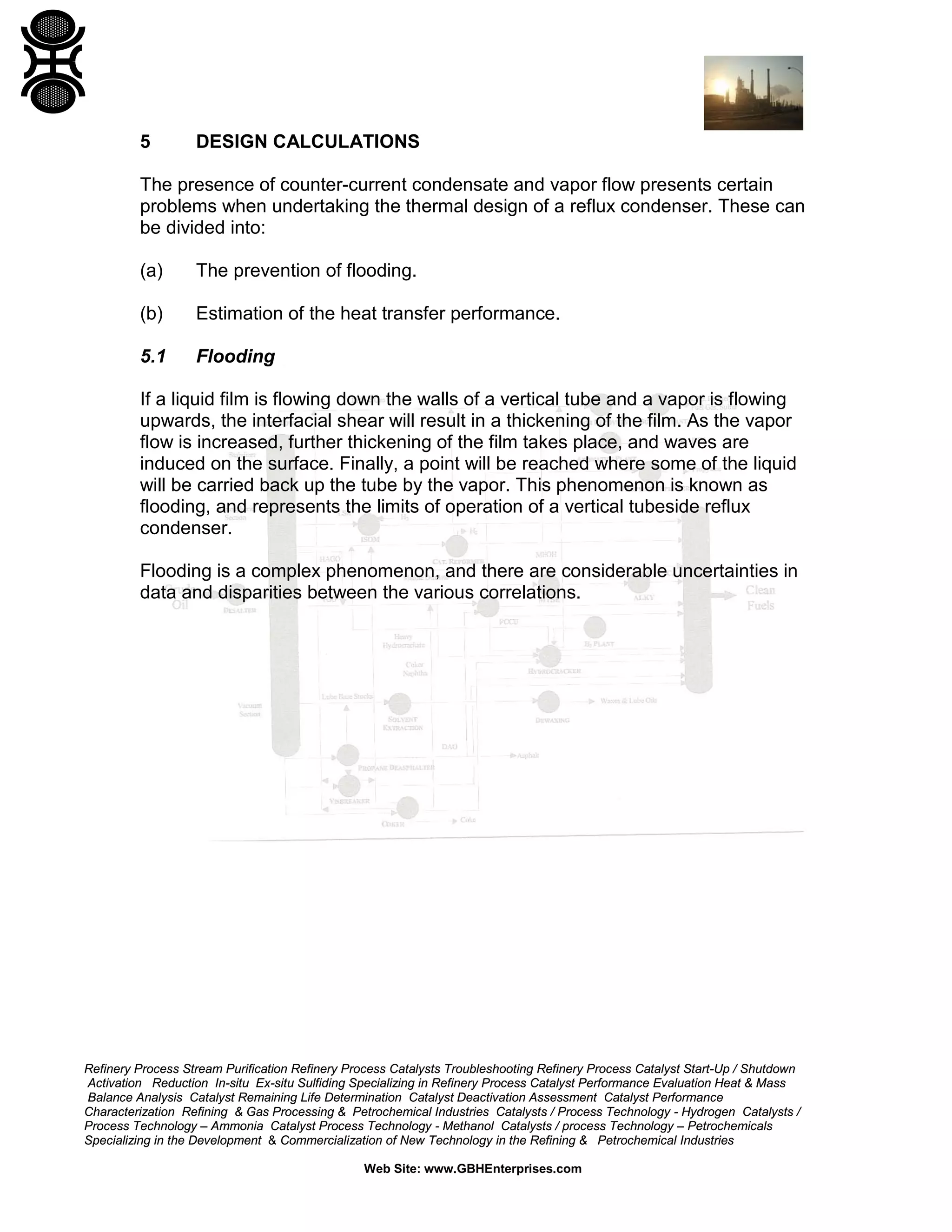 5

DESIGN CALCULATIONS

The presence of counter-current condensate and vapor flow presents certain
problems when undertaking the thermal design of a reflux condenser. These can
be divided into:
(a)

The prevention of flooding.

(b)

Estimation of the heat transfer performance.

5.1

Flooding

If a liquid film is flowing down the walls of a vertical tube and a vapor is flowing
upwards, the interfacial shear will result in a thickening of the film. As the vapor
flow is increased, further thickening of the film takes place, and waves are
induced on the surface. Finally, a point will be reached where some of the liquid
will be carried back up the tube by the vapor. This phenomenon is known as
flooding, and represents the limits of operation of a vertical tubeside reflux
condenser.
Flooding is a complex phenomenon, and there are considerable uncertainties in
data and disparities between the various correlations.

Refinery Process Stream Purification Refinery Process Catalysts Troubleshooting Refinery Process Catalyst Start-Up / Shutdown
Activation Reduction In-situ Ex-situ Sulfiding Specializing in Refinery Process Catalyst Performance Evaluation Heat & Mass
Balance Analysis Catalyst Remaining Life Determination Catalyst Deactivation Assessment Catalyst Performance
Characterization Refining & Gas Processing & Petrochemical Industries Catalysts / Process Technology - Hydrogen Catalysts /
Process Technology – Ammonia Catalyst Process Technology - Methanol Catalysts / process Technology – Petrochemicals
Specializing in the Development & Commercialization of New Technology in the Refining & Petrochemical Industries
Web Site: www.GBHEnterprises.com

 