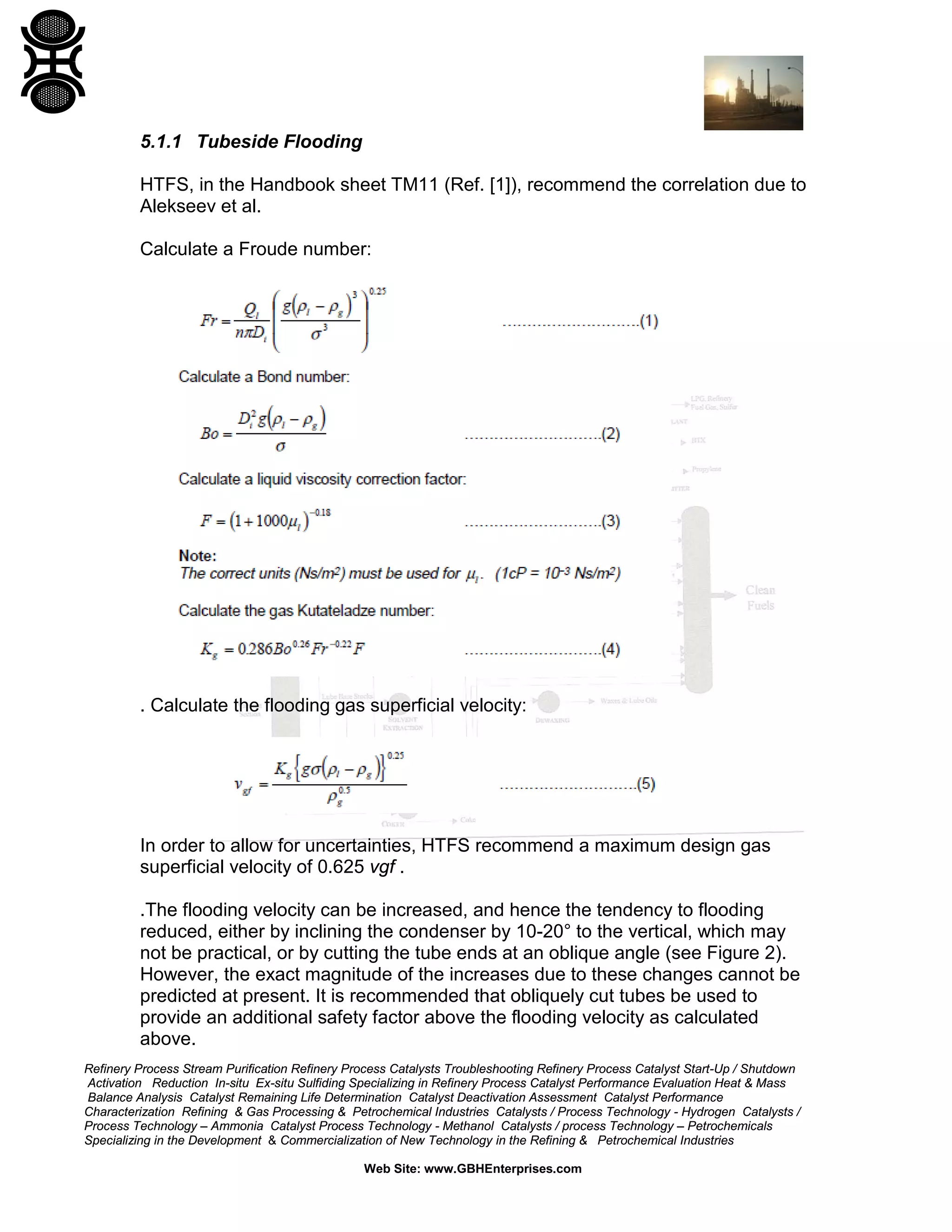 5.1.1 Tubeside Flooding
HTFS, in the Handbook sheet TM11 (Ref. [1]), recommend the correlation due to
Alekseev et al.
Calculate a Froude number:

. Calculate the flooding gas superficial velocity:

In order to allow for uncertainties, HTFS recommend a maximum design gas
superficial velocity of 0.625 vgf .
.The flooding velocity can be increased, and hence the tendency to flooding
reduced, either by inclining the condenser by 10-20° to the vertical, which may
not be practical, or by cutting the tube ends at an oblique angle (see Figure 2).
However, the exact magnitude of the increases due to these changes cannot be
predicted at present. It is recommended that obliquely cut tubes be used to
provide an additional safety factor above the flooding velocity as calculated
above.
Refinery Process Stream Purification Refinery Process Catalysts Troubleshooting Refinery Process Catalyst Start-Up / Shutdown
Activation Reduction In-situ Ex-situ Sulfiding Specializing in Refinery Process Catalyst Performance Evaluation Heat & Mass
Balance Analysis Catalyst Remaining Life Determination Catalyst Deactivation Assessment Catalyst Performance
Characterization Refining & Gas Processing & Petrochemical Industries Catalysts / Process Technology - Hydrogen Catalysts /
Process Technology – Ammonia Catalyst Process Technology - Methanol Catalysts / process Technology – Petrochemicals
Specializing in the Development & Commercialization of New Technology in the Refining & Petrochemical Industries
Web Site: www.GBHEnterprises.com

 
