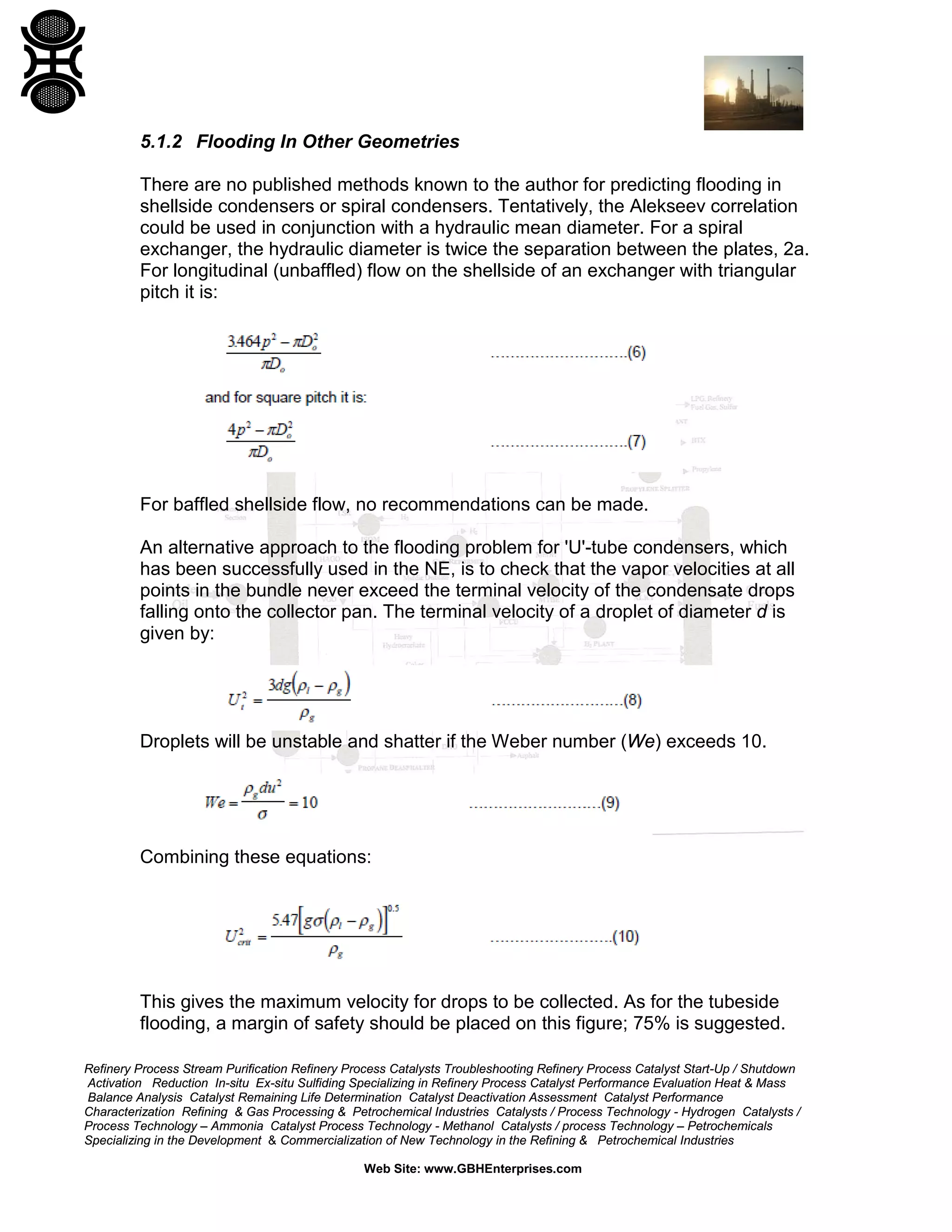 5.1.2 Flooding In Other Geometries
There are no published methods known to the author for predicting flooding in
shellside condensers or spiral condensers. Tentatively, the Alekseev correlation
could be used in conjunction with a hydraulic mean diameter. For a spiral
exchanger, the hydraulic diameter is twice the separation between the plates, 2a.
For longitudinal (unbaffled) flow on the shellside of an exchanger with triangular
pitch it is:

For baffled shellside flow, no recommendations can be made.
An alternative approach to the flooding problem for 'U'-tube condensers, which
has been successfully used in the NE, is to check that the vapor velocities at all
points in the bundle never exceed the terminal velocity of the condensate drops
falling onto the collector pan. The terminal velocity of a droplet of diameter d is
given by:

Droplets will be unstable and shatter if the Weber number (We) exceeds 10.

Combining these equations:

This gives the maximum velocity for drops to be collected. As for the tubeside
flooding, a margin of safety should be placed on this figure; 75% is suggested.
Refinery Process Stream Purification Refinery Process Catalysts Troubleshooting Refinery Process Catalyst Start-Up / Shutdown
Activation Reduction In-situ Ex-situ Sulfiding Specializing in Refinery Process Catalyst Performance Evaluation Heat & Mass
Balance Analysis Catalyst Remaining Life Determination Catalyst Deactivation Assessment Catalyst Performance
Characterization Refining & Gas Processing & Petrochemical Industries Catalysts / Process Technology - Hydrogen Catalysts /
Process Technology – Ammonia Catalyst Process Technology - Methanol Catalysts / process Technology – Petrochemicals
Specializing in the Development & Commercialization of New Technology in the Refining & Petrochemical Industries
Web Site: www.GBHEnterprises.com

 