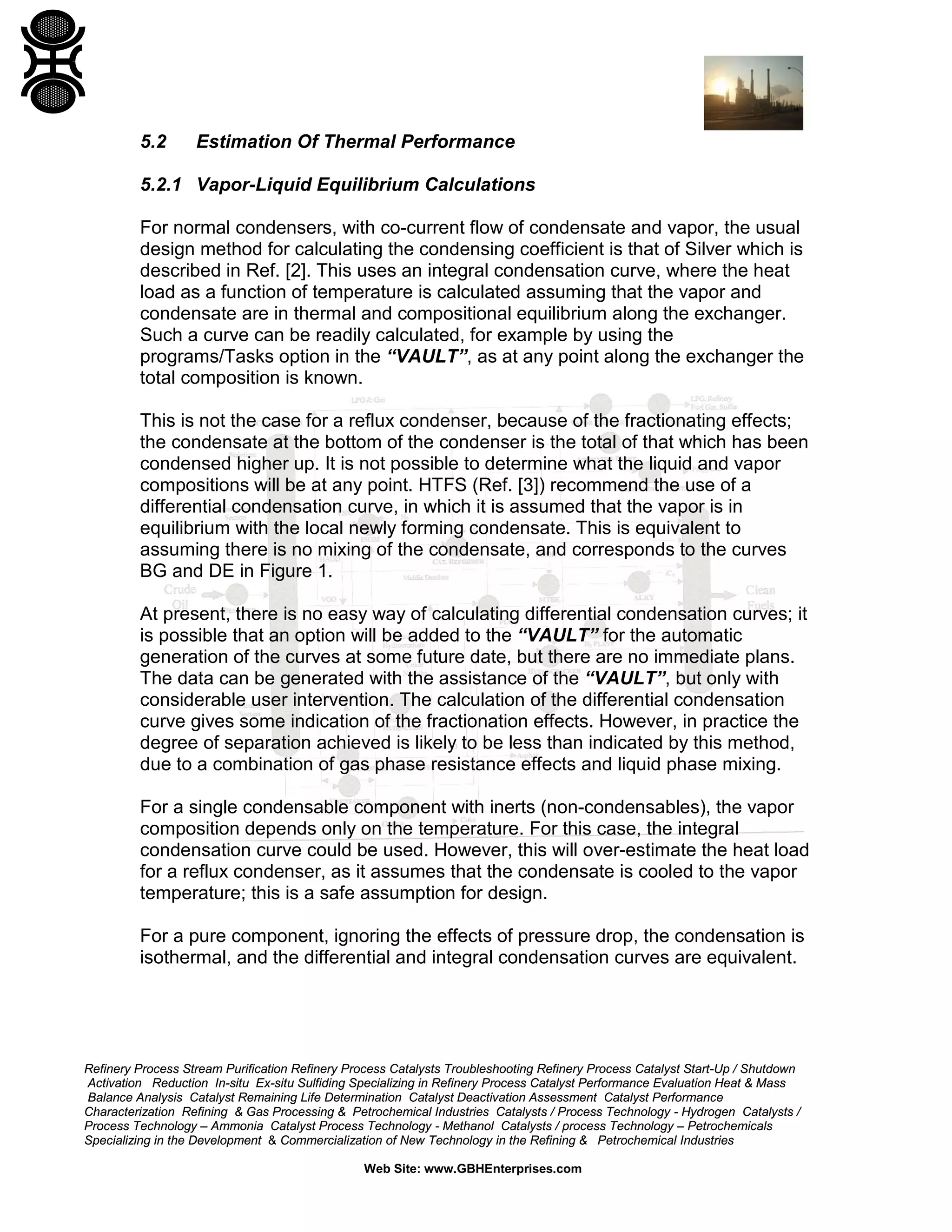 5.2

Estimation Of Thermal Performance

5.2.1 Vapor-Liquid Equilibrium Calculations
For normal condensers, with co-current flow of condensate and vapor, the usual
design method for calculating the condensing coefficient is that of Silver which is
described in Ref. [2]. This uses an integral condensation curve, where the heat
load as a function of temperature is calculated assuming that the vapor and
condensate are in thermal and compositional equilibrium along the exchanger.
Such a curve can be readily calculated, for example by using the
programs/Tasks option in the “VAULT”, as at any point along the exchanger the
total composition is known.
This is not the case for a reflux condenser, because of the fractionating effects;
the condensate at the bottom of the condenser is the total of that which has been
condensed higher up. It is not possible to determine what the liquid and vapor
compositions will be at any point. HTFS (Ref. [3]) recommend the use of a
differential condensation curve, in which it is assumed that the vapor is in
equilibrium with the local newly forming condensate. This is equivalent to
assuming there is no mixing of the condensate, and corresponds to the curves
BG and DE in Figure 1.
At present, there is no easy way of calculating differential condensation curves; it
is possible that an option will be added to the “VAULT” for the automatic
generation of the curves at some future date, but there are no immediate plans.
The data can be generated with the assistance of the “VAULT”, but only with
considerable user intervention. The calculation of the differential condensation
curve gives some indication of the fractionation effects. However, in practice the
degree of separation achieved is likely to be less than indicated by this method,
due to a combination of gas phase resistance effects and liquid phase mixing.
For a single condensable component with inerts (non-condensables), the vapor
composition depends only on the temperature. For this case, the integral
condensation curve could be used. However, this will over-estimate the heat load
for a reflux condenser, as it assumes that the condensate is cooled to the vapor
temperature; this is a safe assumption for design.
For a pure component, ignoring the effects of pressure drop, the condensation is
isothermal, and the differential and integral condensation curves are equivalent.

Refinery Process Stream Purification Refinery Process Catalysts Troubleshooting Refinery Process Catalyst Start-Up / Shutdown
Activation Reduction In-situ Ex-situ Sulfiding Specializing in Refinery Process Catalyst Performance Evaluation Heat & Mass
Balance Analysis Catalyst Remaining Life Determination Catalyst Deactivation Assessment Catalyst Performance
Characterization Refining & Gas Processing & Petrochemical Industries Catalysts / Process Technology - Hydrogen Catalysts /
Process Technology – Ammonia Catalyst Process Technology - Methanol Catalysts / process Technology – Petrochemicals
Specializing in the Development & Commercialization of New Technology in the Refining & Petrochemical Industries
Web Site: www.GBHEnterprises.com

 