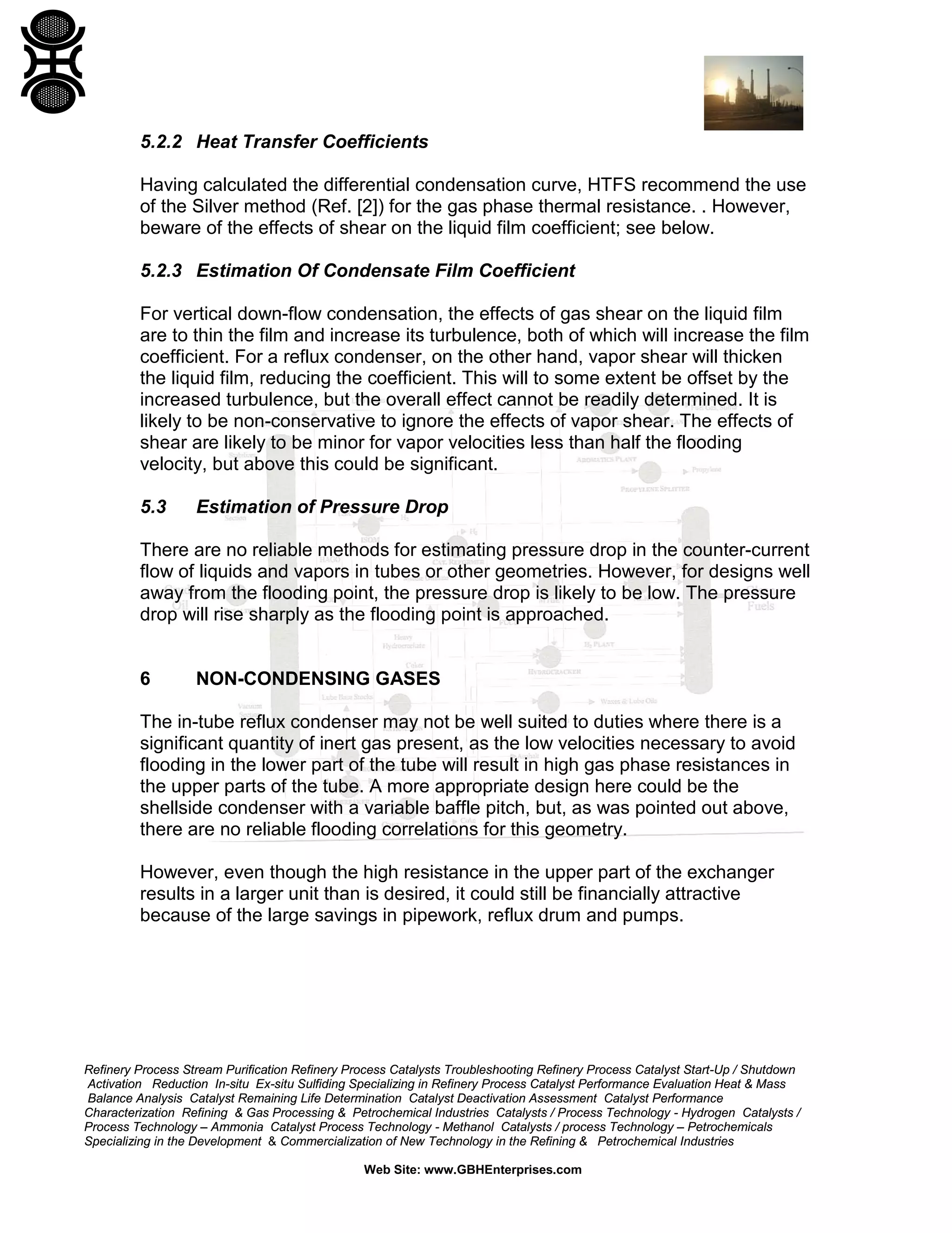 5.2.2 Heat Transfer Coefficients
Having calculated the differential condensation curve, HTFS recommend the use
of the Silver method (Ref. [2]) for the gas phase thermal resistance. . However,
beware of the effects of shear on the liquid film coefficient; see below.
5.2.3 Estimation Of Condensate Film Coefficient
For vertical down-flow condensation, the effects of gas shear on the liquid film
are to thin the film and increase its turbulence, both of which will increase the film
coefficient. For a reflux condenser, on the other hand, vapor shear will thicken
the liquid film, reducing the coefficient. This will to some extent be offset by the
increased turbulence, but the overall effect cannot be readily determined. It is
likely to be non-conservative to ignore the effects of vapor shear. The effects of
shear are likely to be minor for vapor velocities less than half the flooding
velocity, but above this could be significant.
5.3

Estimation of Pressure Drop

There are no reliable methods for estimating pressure drop in the counter-current
flow of liquids and vapors in tubes or other geometries. However, for designs well
away from the flooding point, the pressure drop is likely to be low. The pressure
drop will rise sharply as the flooding point is approached.

6

NON-CONDENSING GASES

The in-tube reflux condenser may not be well suited to duties where there is a
significant quantity of inert gas present, as the low velocities necessary to avoid
flooding in the lower part of the tube will result in high gas phase resistances in
the upper parts of the tube. A more appropriate design here could be the
shellside condenser with a variable baffle pitch, but, as was pointed out above,
there are no reliable flooding correlations for this geometry.
However, even though the high resistance in the upper part of the exchanger
results in a larger unit than is desired, it could still be financially attractive
because of the large savings in pipework, reflux drum and pumps.

Refinery Process Stream Purification Refinery Process Catalysts Troubleshooting Refinery Process Catalyst Start-Up / Shutdown
Activation Reduction In-situ Ex-situ Sulfiding Specializing in Refinery Process Catalyst Performance Evaluation Heat & Mass
Balance Analysis Catalyst Remaining Life Determination Catalyst Deactivation Assessment Catalyst Performance
Characterization Refining & Gas Processing & Petrochemical Industries Catalysts / Process Technology - Hydrogen Catalysts /
Process Technology – Ammonia Catalyst Process Technology - Methanol Catalysts / process Technology – Petrochemicals
Specializing in the Development & Commercialization of New Technology in the Refining & Petrochemical Industries
Web Site: www.GBHEnterprises.com

 