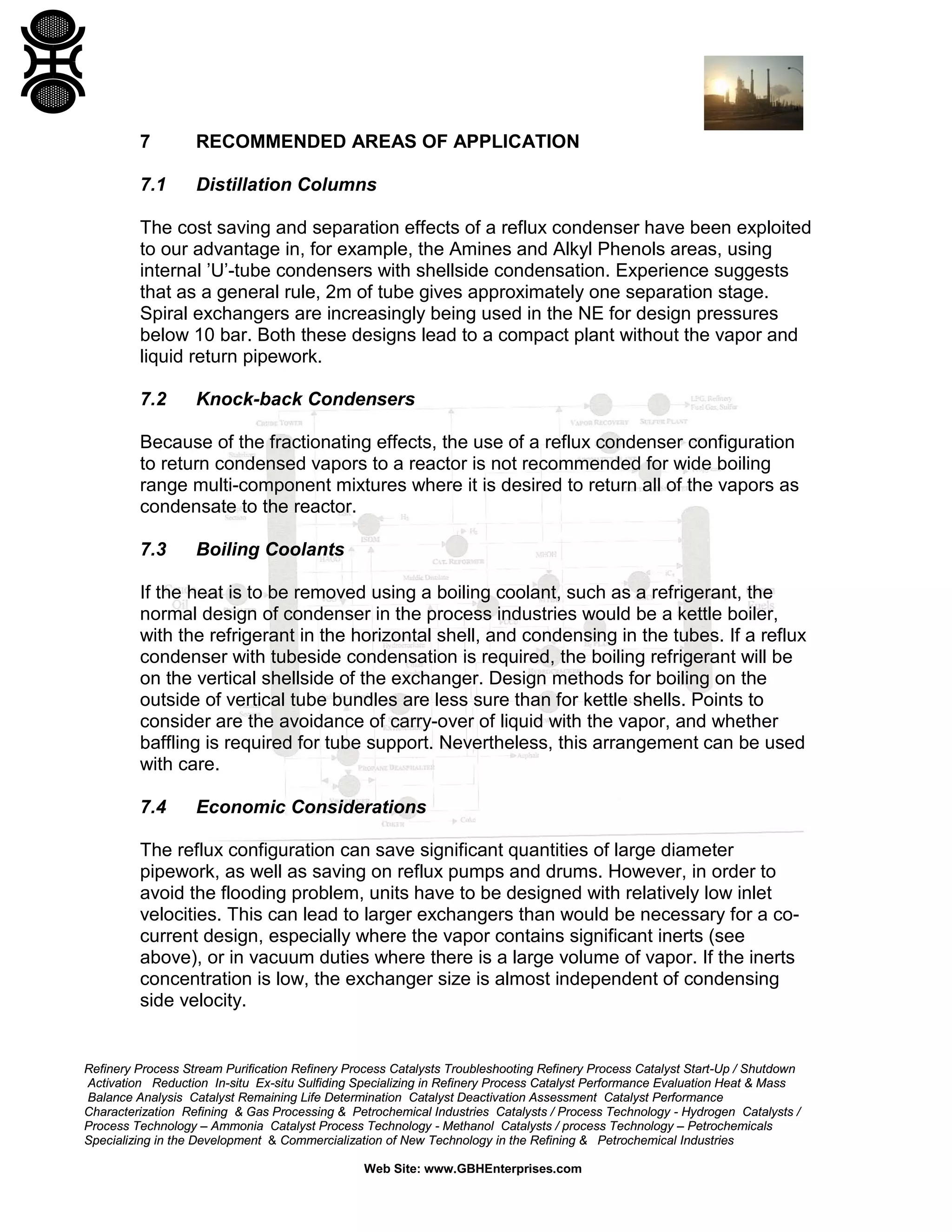 7

RECOMMENDED AREAS OF APPLICATION

7.1

Distillation Columns

The cost saving and separation effects of a reflux condenser have been exploited
to our advantage in, for example, the Amines and Alkyl Phenols areas, using
internal ’U’-tube condensers with shellside condensation. Experience suggests
that as a general rule, 2m of tube gives approximately one separation stage.
Spiral exchangers are increasingly being used in the NE for design pressures
below 10 bar. Both these designs lead to a compact plant without the vapor and
liquid return pipework.
7.2

Knock-back Condensers

Because of the fractionating effects, the use of a reflux condenser configuration
to return condensed vapors to a reactor is not recommended for wide boiling
range multi-component mixtures where it is desired to return all of the vapors as
condensate to the reactor.
7.3

Boiling Coolants

If the heat is to be removed using a boiling coolant, such as a refrigerant, the
normal design of condenser in the process industries would be a kettle boiler,
with the refrigerant in the horizontal shell, and condensing in the tubes. If a reflux
condenser with tubeside condensation is required, the boiling refrigerant will be
on the vertical shellside of the exchanger. Design methods for boiling on the
outside of vertical tube bundles are less sure than for kettle shells. Points to
consider are the avoidance of carry-over of liquid with the vapor, and whether
baffling is required for tube support. Nevertheless, this arrangement can be used
with care.
7.4

Economic Considerations

The reflux configuration can save significant quantities of large diameter
pipework, as well as saving on reflux pumps and drums. However, in order to
avoid the flooding problem, units have to be designed with relatively low inlet
velocities. This can lead to larger exchangers than would be necessary for a cocurrent design, especially where the vapor contains significant inerts (see
above), or in vacuum duties where there is a large volume of vapor. If the inerts
concentration is low, the exchanger size is almost independent of condensing
side velocity.

Refinery Process Stream Purification Refinery Process Catalysts Troubleshooting Refinery Process Catalyst Start-Up / Shutdown
Activation Reduction In-situ Ex-situ Sulfiding Specializing in Refinery Process Catalyst Performance Evaluation Heat & Mass
Balance Analysis Catalyst Remaining Life Determination Catalyst Deactivation Assessment Catalyst Performance
Characterization Refining & Gas Processing & Petrochemical Industries Catalysts / Process Technology - Hydrogen Catalysts /
Process Technology – Ammonia Catalyst Process Technology - Methanol Catalysts / process Technology – Petrochemicals
Specializing in the Development & Commercialization of New Technology in the Refining & Petrochemical Industries
Web Site: www.GBHEnterprises.com

 