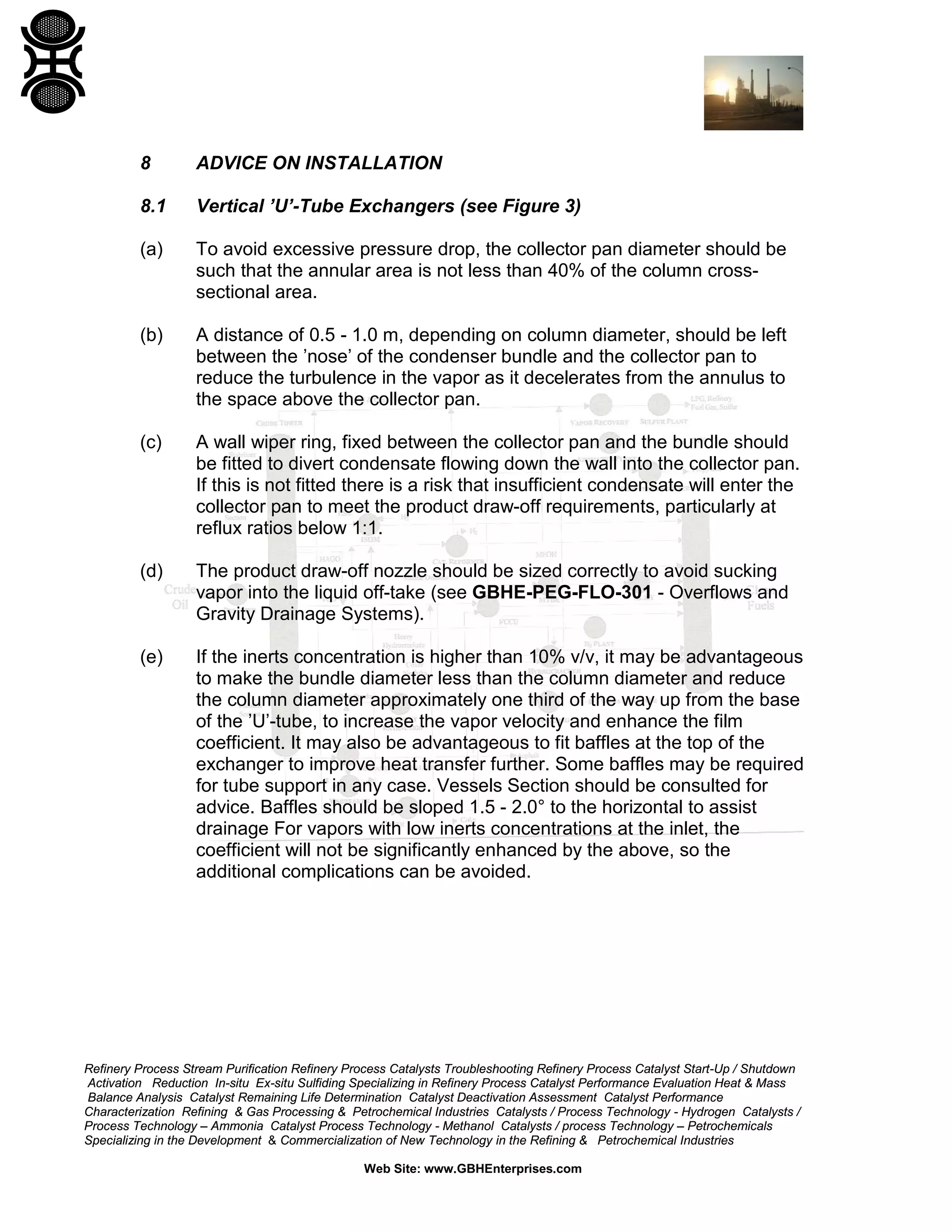 8

ADVICE ON INSTALLATION

8.1

Vertical ’U’-Tube Exchangers (see Figure 3)

(a)

To avoid excessive pressure drop, the collector pan diameter should be
such that the annular area is not less than 40% of the column crosssectional area.

(b)

A distance of 0.5 - 1.0 m, depending on column diameter, should be left
between the ’nose’ of the condenser bundle and the collector pan to
reduce the turbulence in the vapor as it decelerates from the annulus to
the space above the collector pan.

(c)

A wall wiper ring, fixed between the collector pan and the bundle should
be fitted to divert condensate flowing down the wall into the collector pan.
If this is not fitted there is a risk that insufficient condensate will enter the
collector pan to meet the product draw-off requirements, particularly at
reflux ratios below 1:1.

(d)

The product draw-off nozzle should be sized correctly to avoid sucking
vapor into the liquid off-take (see GBHE-PEG-FLO-301 - Overflows and
Gravity Drainage Systems).

(e)

If the inerts concentration is higher than 10% v/v, it may be advantageous
to make the bundle diameter less than the column diameter and reduce
the column diameter approximately one third of the way up from the base
of the ’U’-tube, to increase the vapor velocity and enhance the film
coefficient. It may also be advantageous to fit baffles at the top of the
exchanger to improve heat transfer further. Some baffles may be required
for tube support in any case. Vessels Section should be consulted for
advice. Baffles should be sloped 1.5 - 2.0° to the horizontal to assist
drainage For vapors with low inerts concentrations at the inlet, the
coefficient will not be significantly enhanced by the above, so the
additional complications can be avoided.

Refinery Process Stream Purification Refinery Process Catalysts Troubleshooting Refinery Process Catalyst Start-Up / Shutdown
Activation Reduction In-situ Ex-situ Sulfiding Specializing in Refinery Process Catalyst Performance Evaluation Heat & Mass
Balance Analysis Catalyst Remaining Life Determination Catalyst Deactivation Assessment Catalyst Performance
Characterization Refining & Gas Processing & Petrochemical Industries Catalysts / Process Technology - Hydrogen Catalysts /
Process Technology – Ammonia Catalyst Process Technology - Methanol Catalysts / process Technology – Petrochemicals
Specializing in the Development & Commercialization of New Technology in the Refining & Petrochemical Industries
Web Site: www.GBHEnterprises.com

 