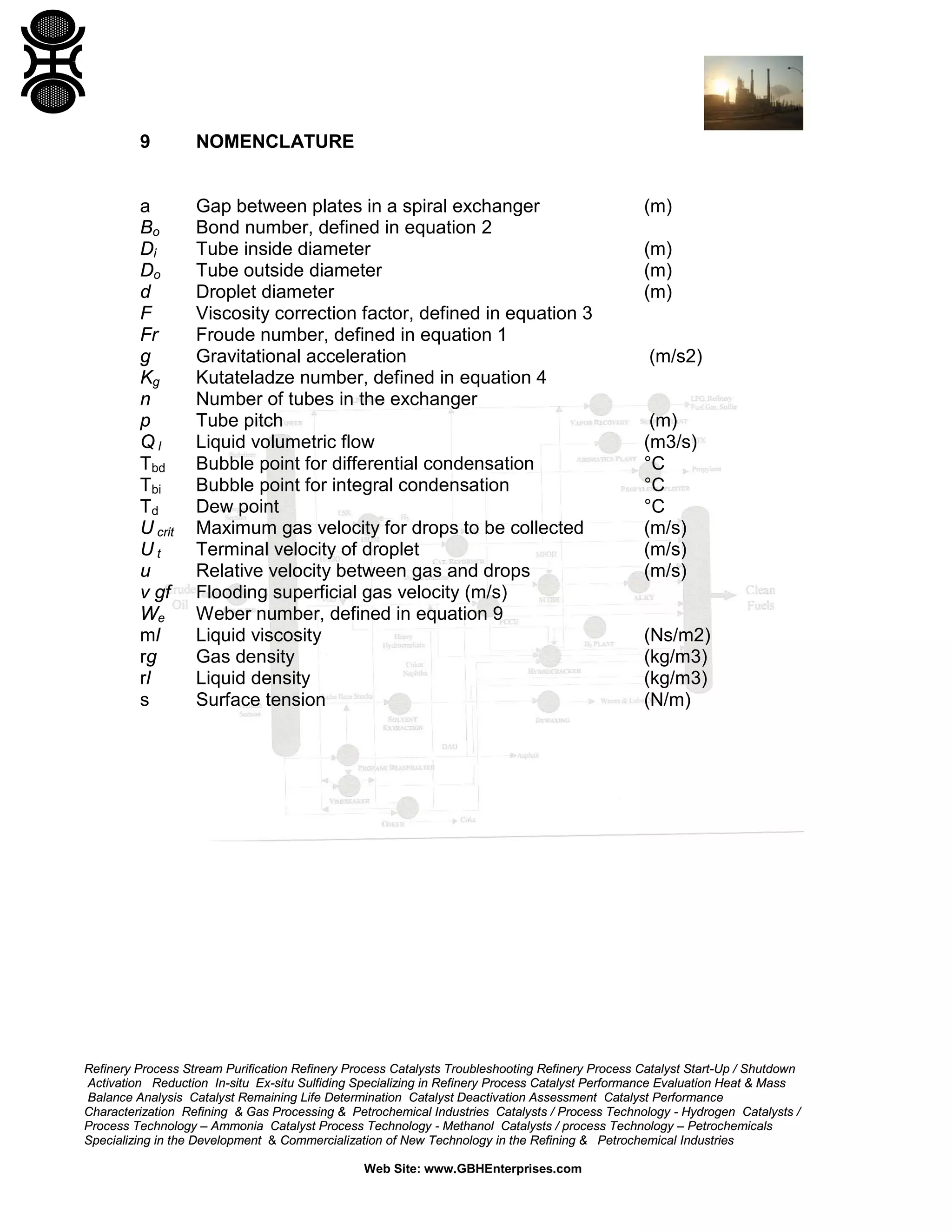 9

NOMENCLATURE

a
Bo
Di
Do
d
F
Fr
g
Kg
n
p
Ql
Tbd
Tbi
Td
U crit
Ut
u
v gf
We
ml
rg
rl
s

Gap between plates in a spiral exchanger
Bond number, defined in equation 2
Tube inside diameter
Tube outside diameter
Droplet diameter
Viscosity correction factor, defined in equation 3
Froude number, defined in equation 1
Gravitational acceleration
Kutateladze number, defined in equation 4
Number of tubes in the exchanger
Tube pitch
Liquid volumetric flow
Bubble point for differential condensation
Bubble point for integral condensation
Dew point
Maximum gas velocity for drops to be collected
Terminal velocity of droplet
Relative velocity between gas and drops
Flooding superficial gas velocity (m/s)
Weber number, defined in equation 9
Liquid viscosity
Gas density
Liquid density
Surface tension

(m)
(m)
(m)
(m)

(m/s2)

(m)
(m3/s)
°C
°C
°C
(m/s)
(m/s)
(m/s)

(Ns/m2)
(kg/m3)
(kg/m3)
(N/m)

Refinery Process Stream Purification Refinery Process Catalysts Troubleshooting Refinery Process Catalyst Start-Up / Shutdown
Activation Reduction In-situ Ex-situ Sulfiding Specializing in Refinery Process Catalyst Performance Evaluation Heat & Mass
Balance Analysis Catalyst Remaining Life Determination Catalyst Deactivation Assessment Catalyst Performance
Characterization Refining & Gas Processing & Petrochemical Industries Catalysts / Process Technology - Hydrogen Catalysts /
Process Technology – Ammonia Catalyst Process Technology - Methanol Catalysts / process Technology – Petrochemicals
Specializing in the Development & Commercialization of New Technology in the Refining & Petrochemical Industries
Web Site: www.GBHEnterprises.com

 