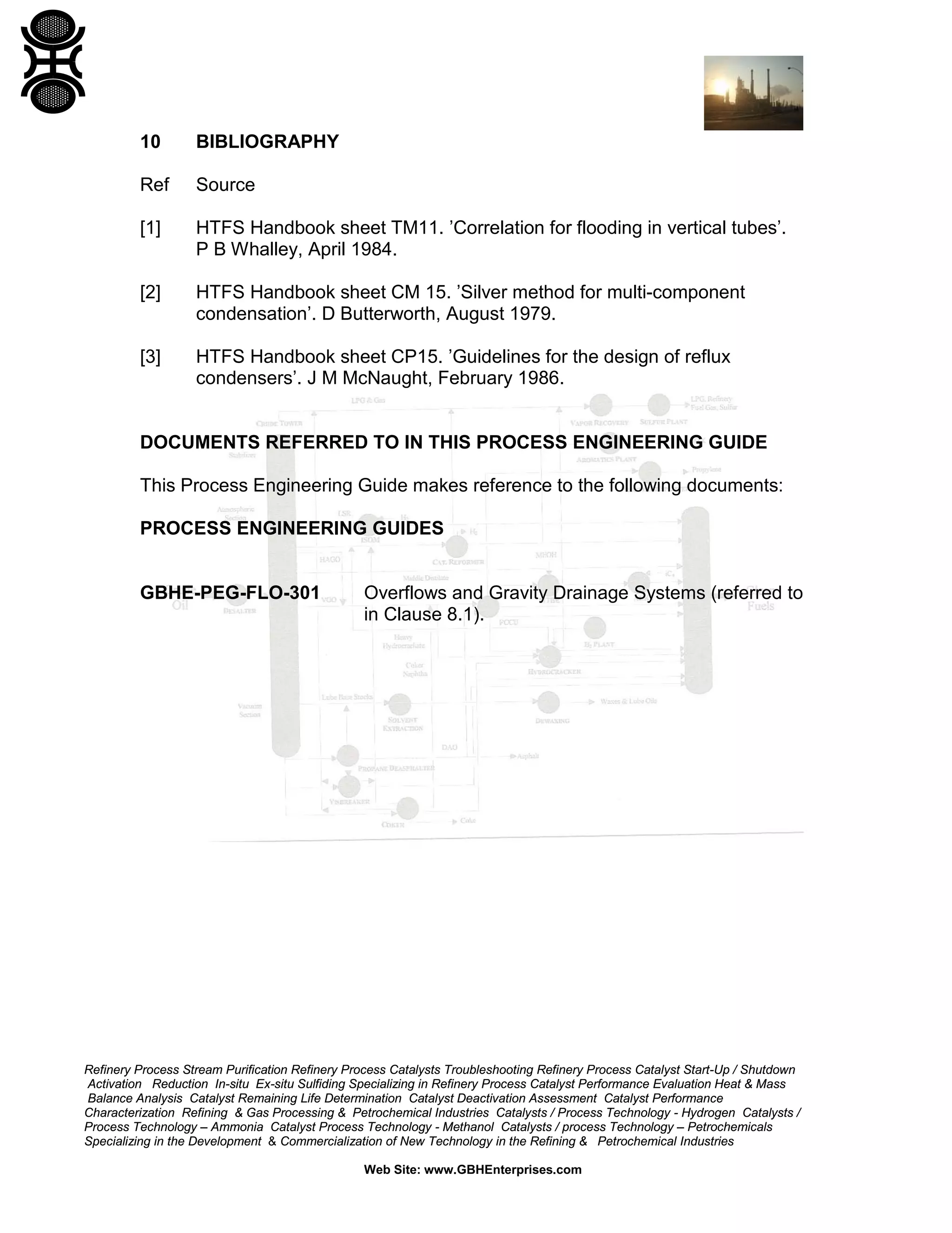 10

BIBLIOGRAPHY

Ref

Source

[1]

HTFS Handbook sheet TM11. ’Correlation for flooding in vertical tubes’.
P B Whalley, April 1984.

[2]

HTFS Handbook sheet CM 15. ’Silver method for multi-component
condensation’. D Butterworth, August 1979.

[3]

HTFS Handbook sheet CP15. ’Guidelines for the design of reflux
condensers’. J M McNaught, February 1986.

DOCUMENTS REFERRED TO IN THIS PROCESS ENGINEERING GUIDE
This Process Engineering Guide makes reference to the following documents:
PROCESS ENGINEERING GUIDES

GBHE-PEG-FLO-301

Overflows and Gravity Drainage Systems (referred to
in Clause 8.1).

Refinery Process Stream Purification Refinery Process Catalysts Troubleshooting Refinery Process Catalyst Start-Up / Shutdown
Activation Reduction In-situ Ex-situ Sulfiding Specializing in Refinery Process Catalyst Performance Evaluation Heat & Mass
Balance Analysis Catalyst Remaining Life Determination Catalyst Deactivation Assessment Catalyst Performance
Characterization Refining & Gas Processing & Petrochemical Industries Catalysts / Process Technology - Hydrogen Catalysts /
Process Technology – Ammonia Catalyst Process Technology - Methanol Catalysts / process Technology – Petrochemicals
Specializing in the Development & Commercialization of New Technology in the Refining & Petrochemical Industries
Web Site: www.GBHEnterprises.com

 