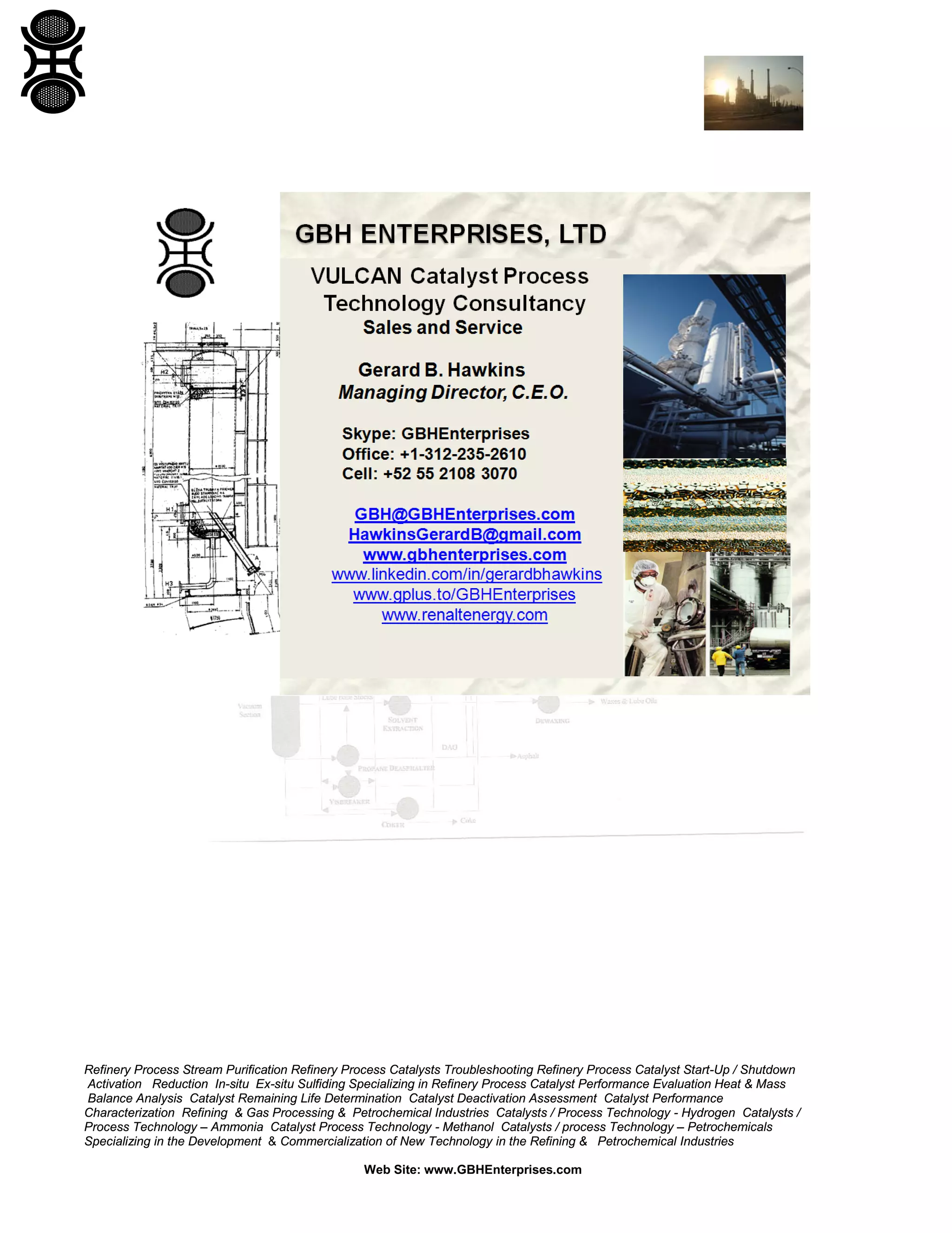 Refinery Process Stream Purification Refinery Process Catalysts Troubleshooting Refinery Process Catalyst Start-Up / Shutdown
Activation Reduction In-situ Ex-situ Sulfiding Specializing in Refinery Process Catalyst Performance Evaluation Heat & Mass
Balance Analysis Catalyst Remaining Life Determination Catalyst Deactivation Assessment Catalyst Performance
Characterization Refining & Gas Processing & Petrochemical Industries Catalysts / Process Technology - Hydrogen Catalysts /
Process Technology – Ammonia Catalyst Process Technology - Methanol Catalysts / process Technology – Petrochemicals
Specializing in the Development & Commercialization of New Technology in the Refining & Petrochemical Industries
Web Site: www.GBHEnterprises.com

 