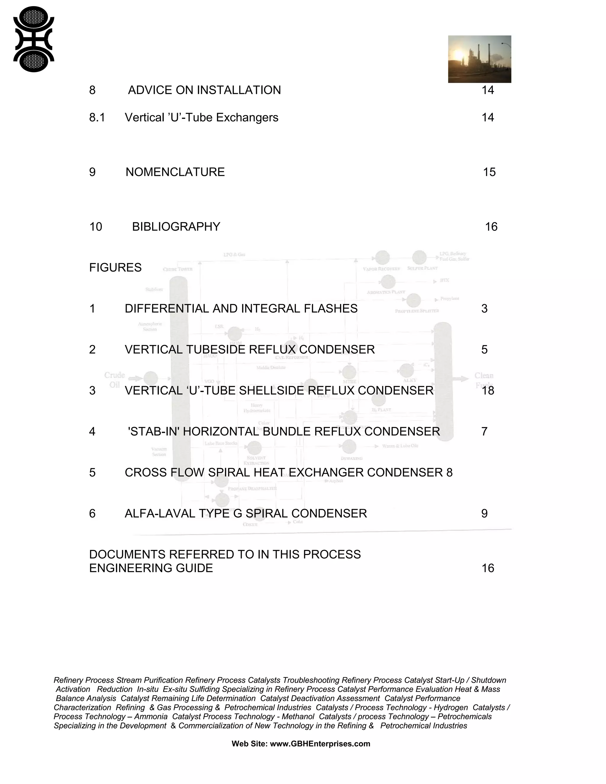 8

ADVICE ON INSTALLATION

14

8.1

Vertical ’U’-Tube Exchangers

14

9

NOMENCLATURE

15

10

BIBLIOGRAPHY

16

FIGURES

1

DIFFERENTIAL AND INTEGRAL FLASHES

3

2

VERTICAL TUBESIDE REFLUX CONDENSER

5

3

VERTICAL ‘U’-TUBE SHELLSIDE REFLUX CONDENSER

18

4

'STAB-IN' HORIZONTAL BUNDLE REFLUX CONDENSER

7

5

CROSS FLOW SPIRAL HEAT EXCHANGER CONDENSER 8

6

ALFA-LAVAL TYPE G SPIRAL CONDENSER

DOCUMENTS REFERRED TO IN THIS PROCESS
ENGINEERING GUIDE

9

16

Refinery Process Stream Purification Refinery Process Catalysts Troubleshooting Refinery Process Catalyst Start-Up / Shutdown
Activation Reduction In-situ Ex-situ Sulfiding Specializing in Refinery Process Catalyst Performance Evaluation Heat & Mass
Balance Analysis Catalyst Remaining Life Determination Catalyst Deactivation Assessment Catalyst Performance
Characterization Refining & Gas Processing & Petrochemical Industries Catalysts / Process Technology - Hydrogen Catalysts /
Process Technology – Ammonia Catalyst Process Technology - Methanol Catalysts / process Technology – Petrochemicals
Specializing in the Development & Commercialization of New Technology in the Refining & Petrochemical Industries
Web Site: www.GBHEnterprises.com

 