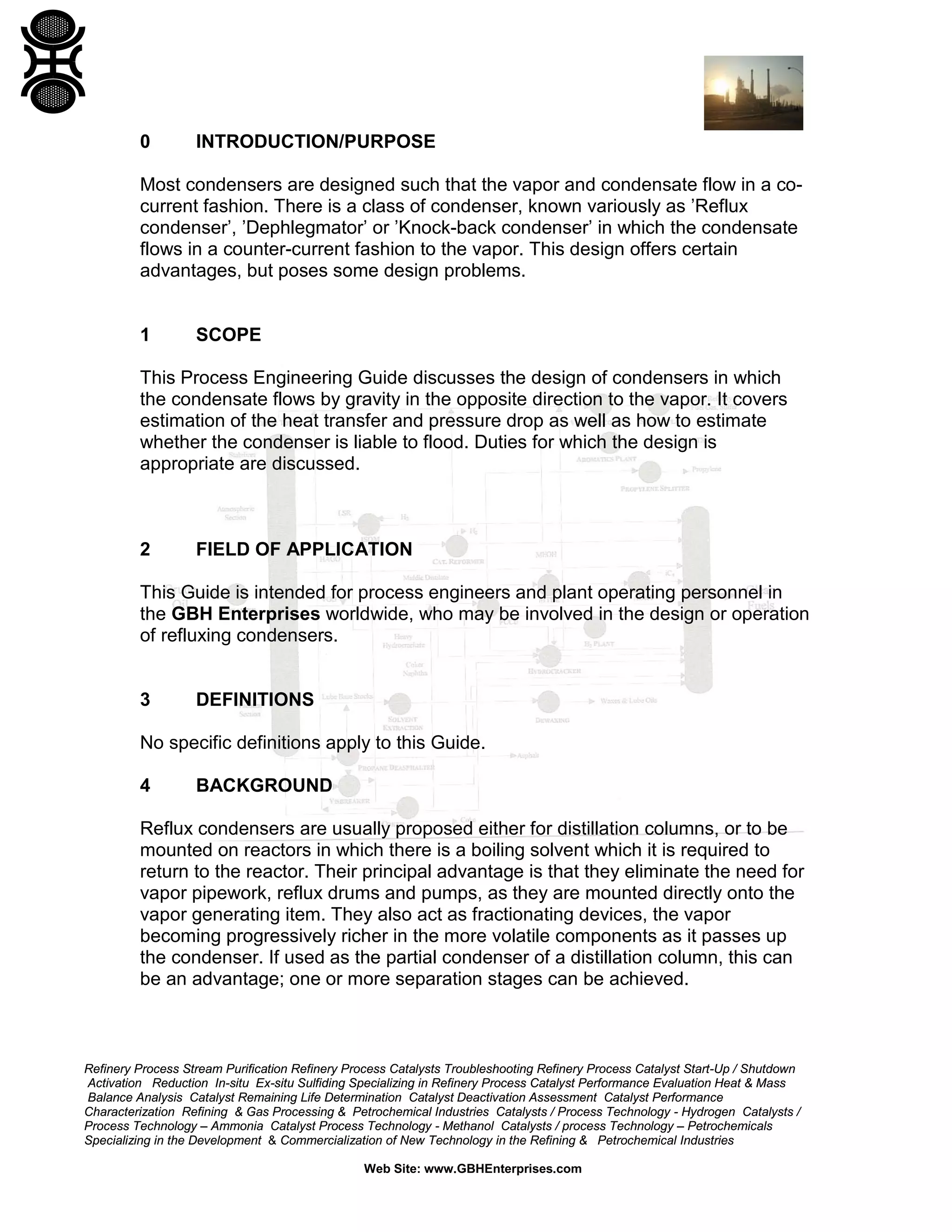 0

INTRODUCTION/PURPOSE

Most condensers are designed such that the vapor and condensate flow in a cocurrent fashion. There is a class of condenser, known variously as ’Reflux
condenser’, ’Dephlegmator’ or ’Knock-back condenser’ in which the condensate
flows in a counter-current fashion to the vapor. This design offers certain
advantages, but poses some design problems.

1

SCOPE

This Process Engineering Guide discusses the design of condensers in which
the condensate flows by gravity in the opposite direction to the vapor. It covers
estimation of the heat transfer and pressure drop as well as how to estimate
whether the condenser is liable to flood. Duties for which the design is
appropriate are discussed.

2

FIELD OF APPLICATION

This Guide is intended for process engineers and plant operating personnel in
the GBH Enterprises worldwide, who may be involved in the design or operation
of refluxing condensers.

3

DEFINITIONS

No specific definitions apply to this Guide.
4

BACKGROUND

Reflux condensers are usually proposed either for distillation columns, or to be
mounted on reactors in which there is a boiling solvent which it is required to
return to the reactor. Their principal advantage is that they eliminate the need for
vapor pipework, reflux drums and pumps, as they are mounted directly onto the
vapor generating item. They also act as fractionating devices, the vapor
becoming progressively richer in the more volatile components as it passes up
the condenser. If used as the partial condenser of a distillation column, this can
be an advantage; one or more separation stages can be achieved.

Refinery Process Stream Purification Refinery Process Catalysts Troubleshooting Refinery Process Catalyst Start-Up / Shutdown
Activation Reduction In-situ Ex-situ Sulfiding Specializing in Refinery Process Catalyst Performance Evaluation Heat & Mass
Balance Analysis Catalyst Remaining Life Determination Catalyst Deactivation Assessment Catalyst Performance
Characterization Refining & Gas Processing & Petrochemical Industries Catalysts / Process Technology - Hydrogen Catalysts /
Process Technology – Ammonia Catalyst Process Technology - Methanol Catalysts / process Technology – Petrochemicals
Specializing in the Development & Commercialization of New Technology in the Refining & Petrochemical Industries
Web Site: www.GBHEnterprises.com

 