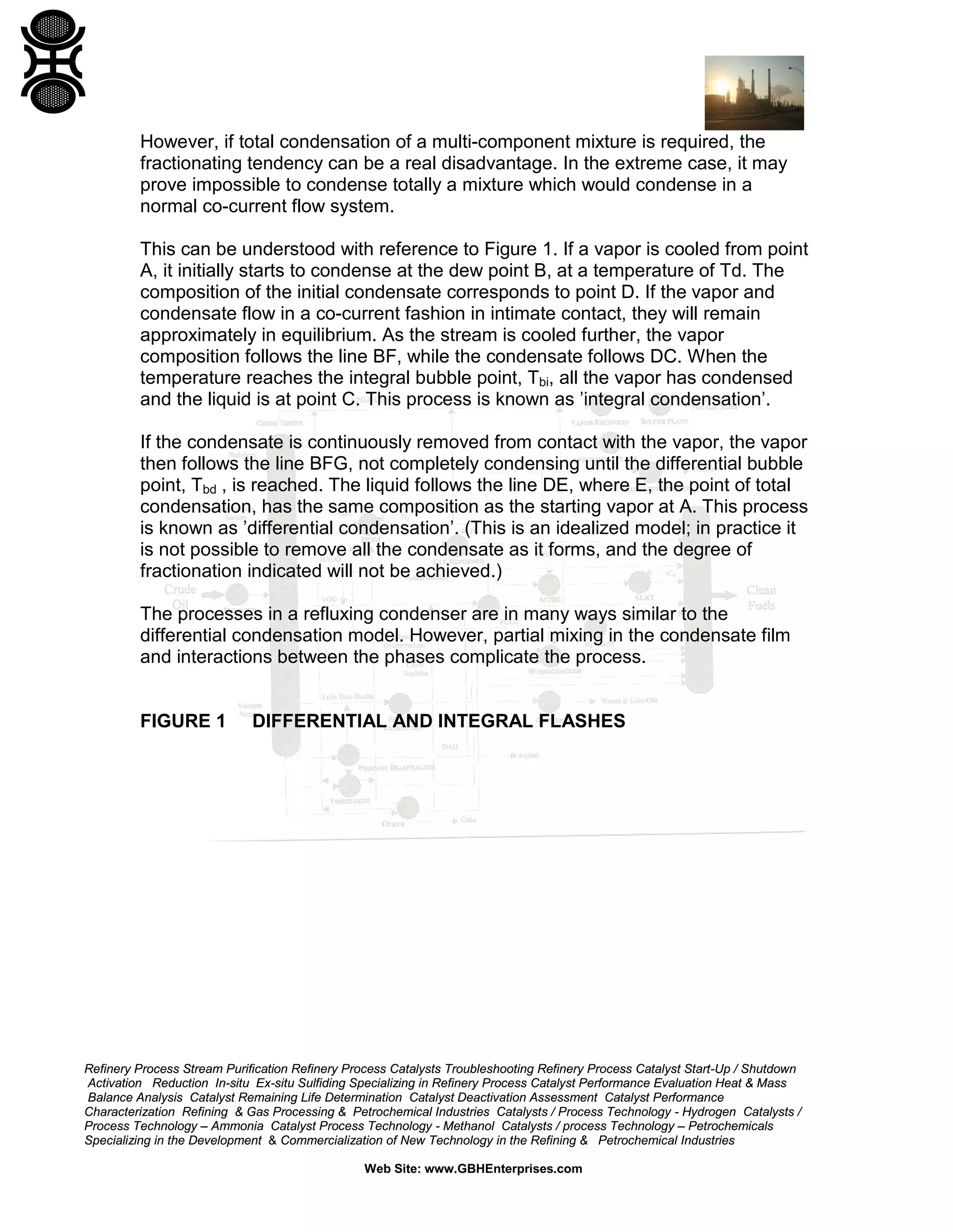 However, if total condensation of a multi-component mixture is required, the
fractionating tendency can be a real disadvantage. In the extreme case, it may
prove impossible to condense totally a mixture which would condense in a
normal co-current flow system.
This can be understood with reference to Figure 1. If a vapor is cooled from point
A, it initially starts to condense at the dew point B, at a temperature of Td. The
composition of the initial condensate corresponds to point D. If the vapor and
condensate flow in a co-current fashion in intimate contact, they will remain
approximately in equilibrium. As the stream is cooled further, the vapor
composition follows the line BF, while the condensate follows DC. When the
temperature reaches the integral bubble point, Tbi, all the vapor has condensed
and the liquid is at point C. This process is known as ’integral condensation’.
If the condensate is continuously removed from contact with the vapor, the vapor
then follows the line BFG, not completely condensing until the differential bubble
point, Tbd , is reached. The liquid follows the line DE, where E, the point of total
condensation, has the same composition as the starting vapor at A. This process
is known as ’differential condensation’. (This is an idealized model; in practice it
is not possible to remove all the condensate as it forms, and the degree of
fractionation indicated will not be achieved.)
The processes in a refluxing condenser are in many ways similar to the
differential condensation model. However, partial mixing in the condensate film
and interactions between the phases complicate the process.

FIGURE 1

DIFFERENTIAL AND INTEGRAL FLASHES

Refinery Process Stream Purification Refinery Process Catalysts Troubleshooting Refinery Process Catalyst Start-Up / Shutdown
Activation Reduction In-situ Ex-situ Sulfiding Specializing in Refinery Process Catalyst Performance Evaluation Heat & Mass
Balance Analysis Catalyst Remaining Life Determination Catalyst Deactivation Assessment Catalyst Performance
Characterization Refining & Gas Processing & Petrochemical Industries Catalysts / Process Technology - Hydrogen Catalysts /
Process Technology – Ammonia Catalyst Process Technology - Methanol Catalysts / process Technology – Petrochemicals
Specializing in the Development & Commercialization of New Technology in the Refining & Petrochemical Industries
Web Site: www.GBHEnterprises.com

 