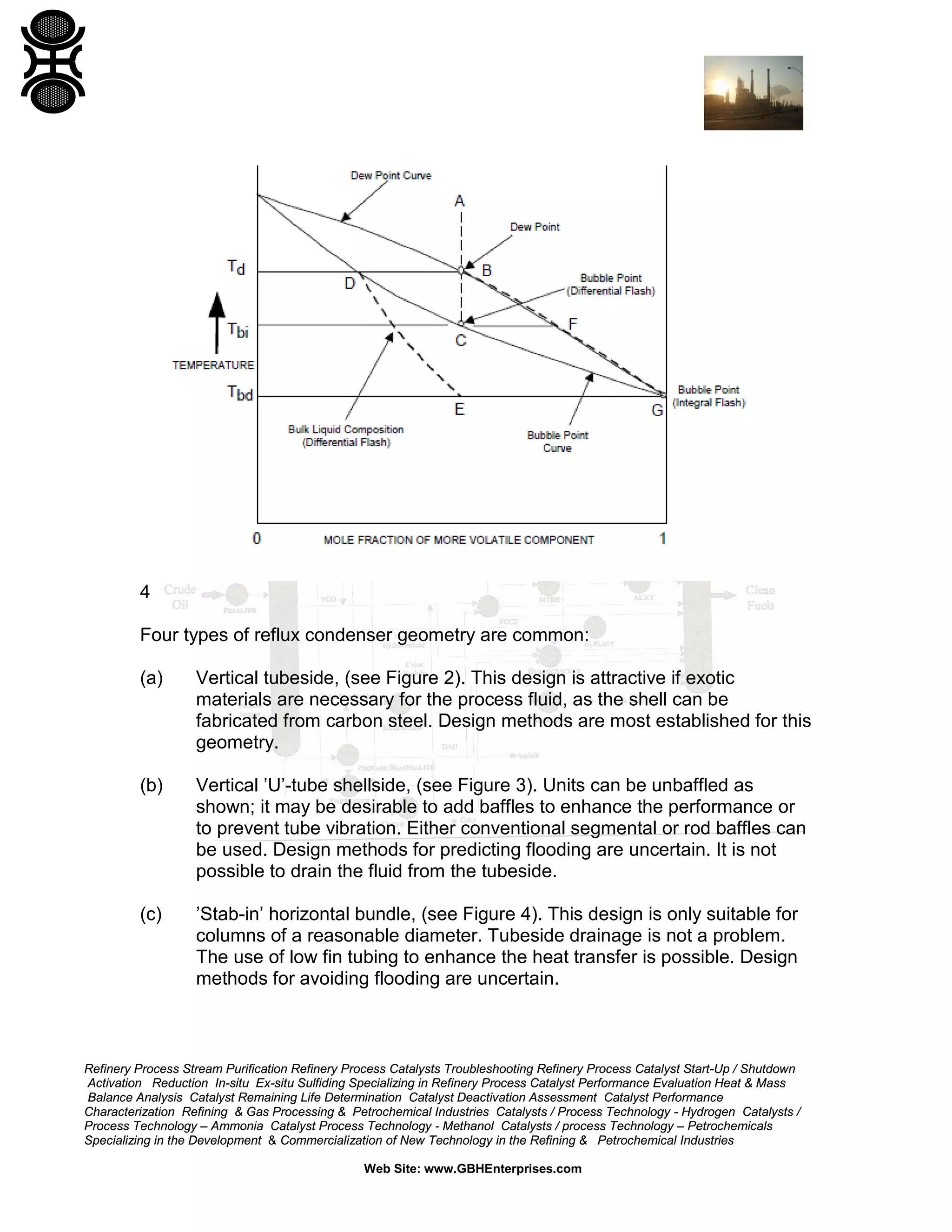 4
Four types of reflux condenser geometry are common:
(a)

Vertical tubeside, (see Figure 2). This design is attractive if exotic
materials are necessary for the process fluid, as the shell can be
fabricated from carbon steel. Design methods are most established for this
geometry.

(b)

Vertical ’U’-tube shellside, (see Figure 3). Units can be unbaffled as
shown; it may be desirable to add baffles to enhance the performance or
to prevent tube vibration. Either conventional segmental or rod baffles can
be used. Design methods for predicting flooding are uncertain. It is not
possible to drain the fluid from the tubeside.

(c)

’Stab-in’ horizontal bundle, (see Figure 4). This design is only suitable for
columns of a reasonable diameter. Tubeside drainage is not a problem.
The use of low fin tubing to enhance the heat transfer is possible. Design
methods for avoiding flooding are uncertain.

Refinery Process Stream Purification Refinery Process Catalysts Troubleshooting Refinery Process Catalyst Start-Up / Shutdown
Activation Reduction In-situ Ex-situ Sulfiding Specializing in Refinery Process Catalyst Performance Evaluation Heat & Mass
Balance Analysis Catalyst Remaining Life Determination Catalyst Deactivation Assessment Catalyst Performance
Characterization Refining & Gas Processing & Petrochemical Industries Catalysts / Process Technology - Hydrogen Catalysts /
Process Technology – Ammonia Catalyst Process Technology - Methanol Catalysts / process Technology – Petrochemicals
Specializing in the Development & Commercialization of New Technology in the Refining & Petrochemical Industries
Web Site: www.GBHEnterprises.com

 