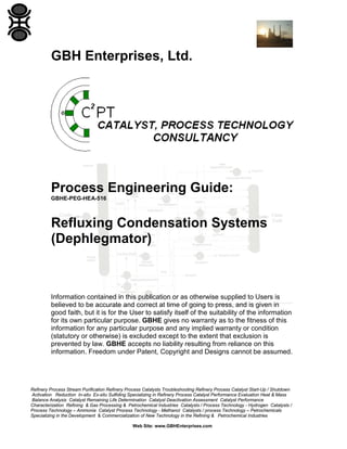 GBH Enterprises, Ltd.

Process Engineering Guide:
GBHE-PEG-HEA-516

Refluxing Condensation Systems
(Dephlegmator)

Information contained in this publication or as otherwise supplied to Users is
believed to be accurate and correct at time of going to press, and is given in
good faith, but it is for the User to satisfy itself of the suitability of the information
for its own particular purpose. GBHE gives no warranty as to the fitness of this
information for any particular purpose and any implied warranty or condition
(statutory or otherwise) is excluded except to the extent that exclusion is
prevented by law. GBHE accepts no liability resulting from reliance on this
information. Freedom under Patent, Copyright and Designs cannot be assumed.

Refinery Process Stream Purification Refinery Process Catalysts Troubleshooting Refinery Process Catalyst Start-Up / Shutdown
Activation Reduction In-situ Ex-situ Sulfiding Specializing in Refinery Process Catalyst Performance Evaluation Heat & Mass
Balance Analysis Catalyst Remaining Life Determination Catalyst Deactivation Assessment Catalyst Performance
Characterization Refining & Gas Processing & Petrochemical Industries Catalysts / Process Technology - Hydrogen Catalysts /
Process Technology – Ammonia Catalyst Process Technology - Methanol Catalysts / process Technology – Petrochemicals
Specializing in the Development & Commercialization of New Technology in the Refining & Petrochemical Industries
Web Site: www.GBHEnterprises.com

 