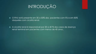INTRODUÇÃO
 O RVU está presente em 30 a 50% dos pacientes com ITU e em 85%
daqueles com cicatriz renal.
 A cicatriz renal é responsável por 20 a 40 % dos casos de doença
renal terminal em pacientes com menos de 40 anos..
 