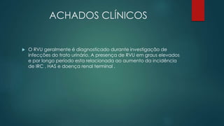 ACHADOS CLÍNICOS
 O RVU geralmente é diagnosticado durante investigação de
infecções do trato urinário. A presença de RVU em graus elevados
e por longo período esta relacionada ao aumento da incidência
de IRC , HAS e doença renal terminal .
 