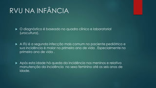 RVU NA INFÂNCIA
 O diagnóstico é baseado no quadro clínico e laboratorial
(urocultura).
 A ITU é a segunda infecção mais comum no paciente pediátrico e
sua incidência é maior no primeiro ano de vida . Especialmente no
primeiro ano de vida .
 Após esta idade há queda da incidência nos meninos e relativa
manutenção da incidência no sexo feminino até os seis anos de
idade.
 